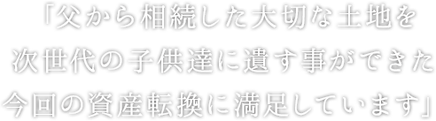 「父から相続した大切な土地を次世代の子供達に遺す事ができた今回の資産転換に満足しています」