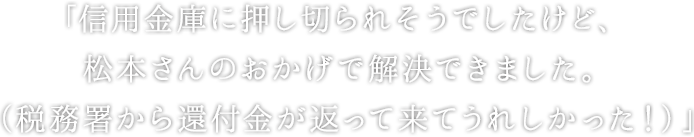 「信用金庫に押し切られそうでしたけど、 松本さんのおかげで解決できました。 （税務署から還付金が返って来てうれしかった！）」
