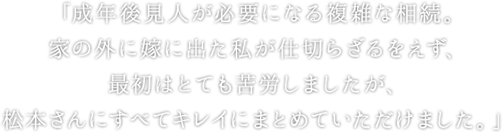 「成年後見人が必要になる複雑な相続。家の外に嫁に出た私が仕切らざるをえず、最初はとても苦労しましたが、松本さんにすべてキレイにまとめていただけました。」