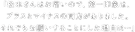 「松本さんはお若いので、第一印象は、 プラスとマイナスの両方がありました。 それでもお願いすることにした理由は…」